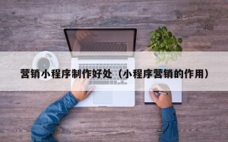 海拉尔营销小程序制作好处（小程序营销的作用）